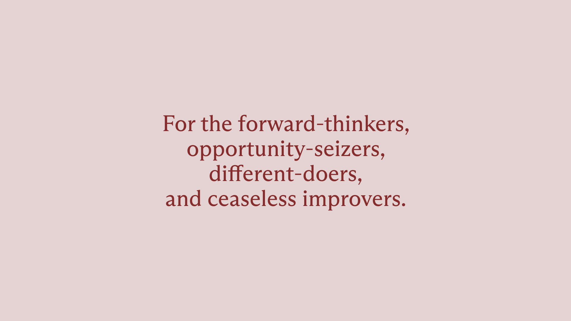 Dark red text on top of a dusty pink background. The text says, "For the forward-thinkers, opportunity-seizers, different-doers, and ceaseless improvers."